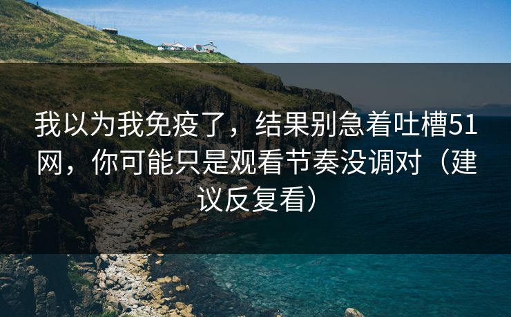 我以为我免疫了,结果别急着吐槽51网,你可能只是观看节奏没调对(建议反复看) 我以为我免疫了,结果别急着吐槽51网,你可能只是观看节奏没调对(建议反复看)