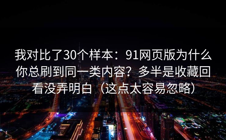 我对比了30个样本：91网页版为什么你总刷到同一类内容？多半是收藏回看没弄明白（这点太容易忽略）
