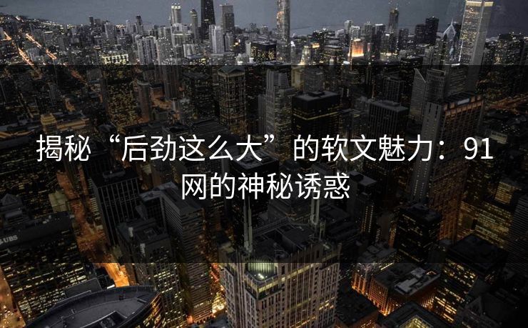 揭秘“后劲这么大”的软文魅力:91网的神秘诱惑 揭秘“后劲这么大”的软文魅力:91网的神秘诱惑