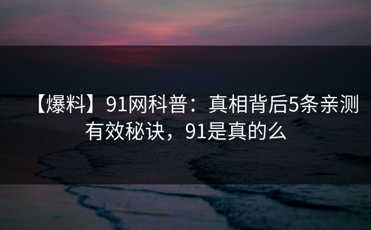 【爆料】91网科普:真相背后5条亲测有效秘诀,91是真的么 【爆料】91网科普:真相背后5条亲测有效秘诀,91是真的么